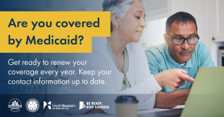 Are you covered by Medicaid? Get ready to renew your coverage every year. Keep your contact information up to date.